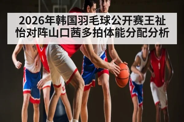 2026年韩国羽毛球公开赛王祉怡对阵山口茜多拍体能分配分析