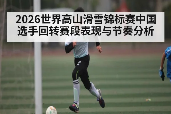 2026世界高山滑雪锦标赛中国选手回转赛段表现与节奏分析