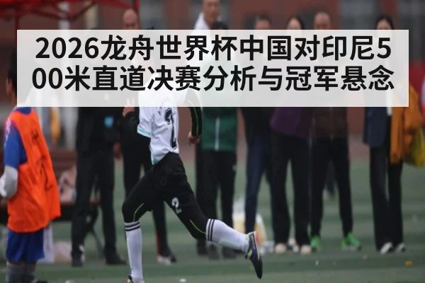 2026龙舟世界杯中国对印尼500米直道决赛分析与冠军悬念