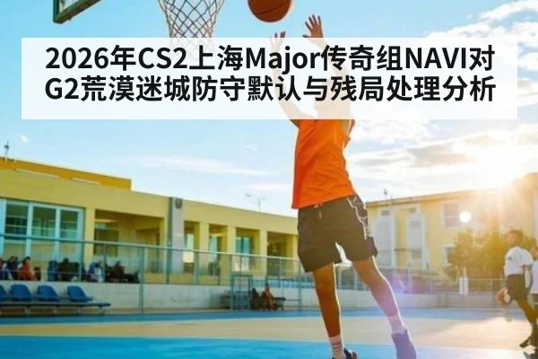 2026年CS2上海Major传奇组NAVI对G2荒漠迷城防守默认与残局处理分析